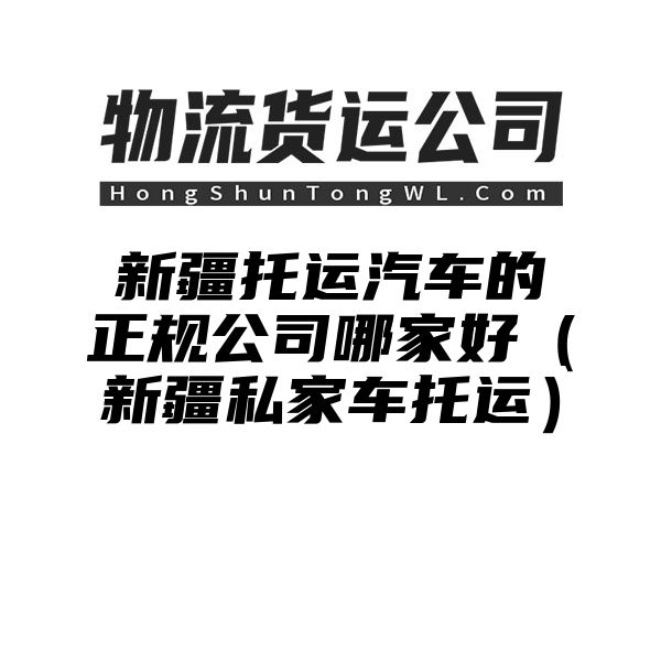 新疆托运汽车的正规公司哪家好（新疆私家车托运）