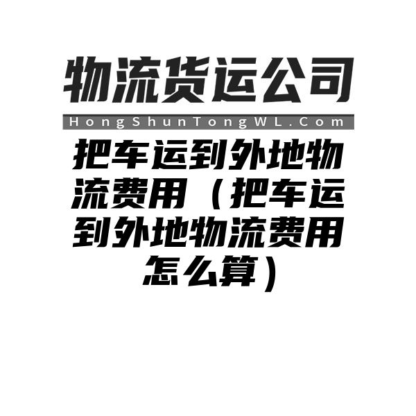 把车运到外地物流费用（把车运到外地物流费用怎么算）