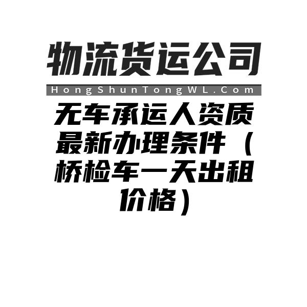 无车承运人资质最新办理条件（桥检车一天出租价格）