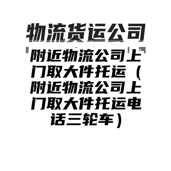 附近物流公司上门取大件托运（附近物流公司上门取大件托运电话三轮车）