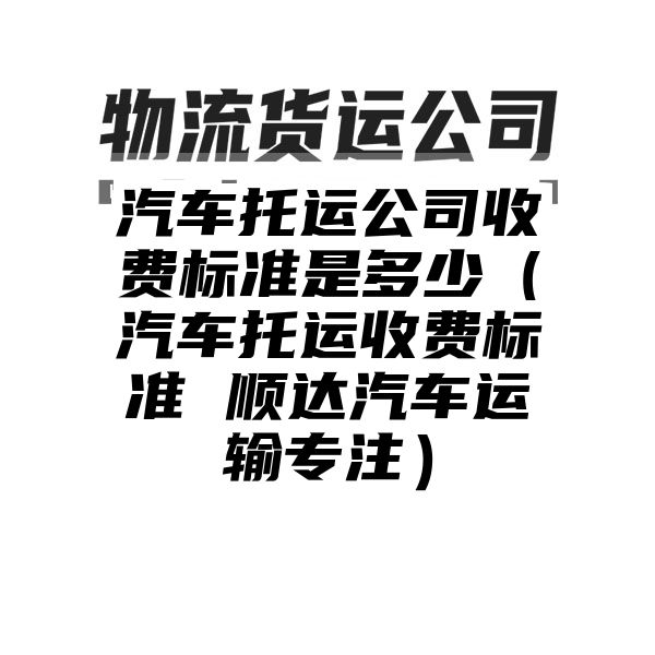 汽车托运公司收费标准是多少（汽车托运收费标准 顺达汽车运输专注）