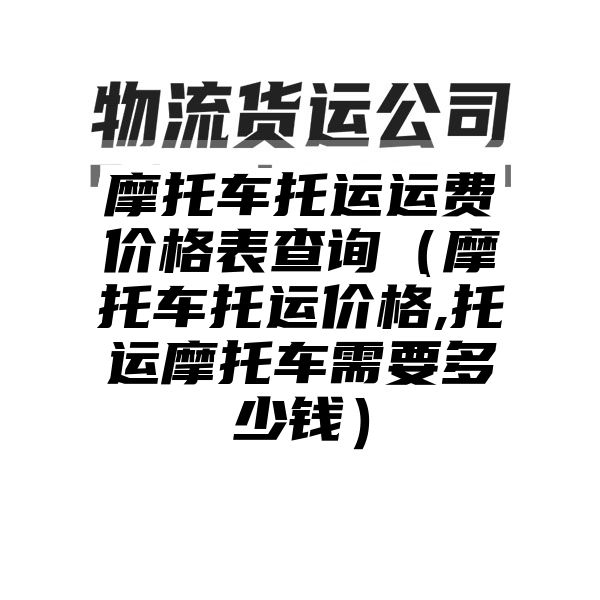 摩托车托运运费价格表查询（摩托车托运价格,托运摩托车需要多少钱）