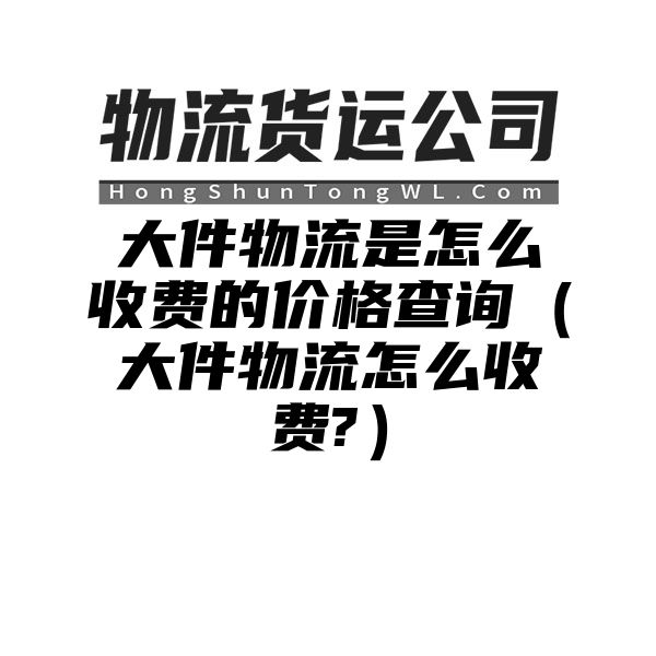 大件物流是怎么收费的价格查询（大件物流怎么收费?）