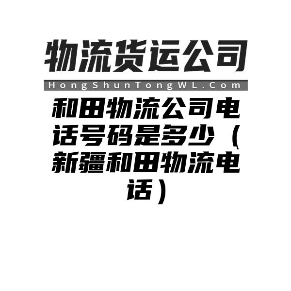 和田物流公司电话号码是多少（新疆和田物流电话）