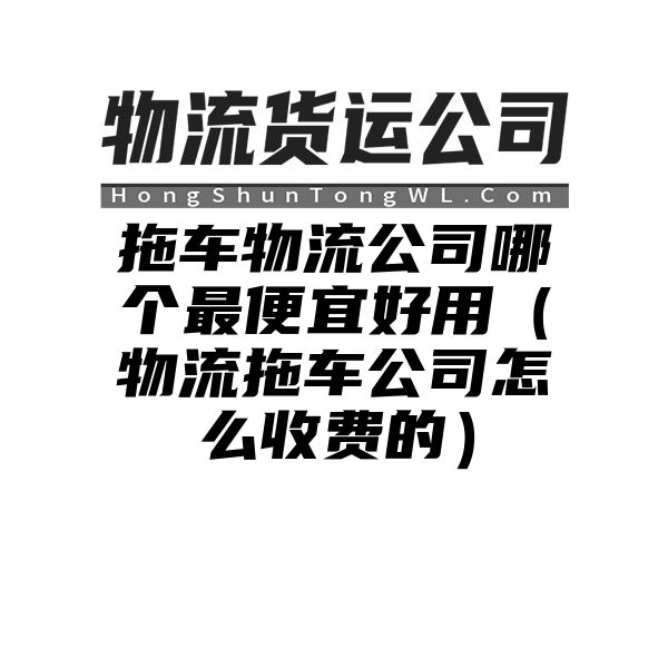 拖车物流公司哪个最便宜好用（物流拖车公司怎么收费的）