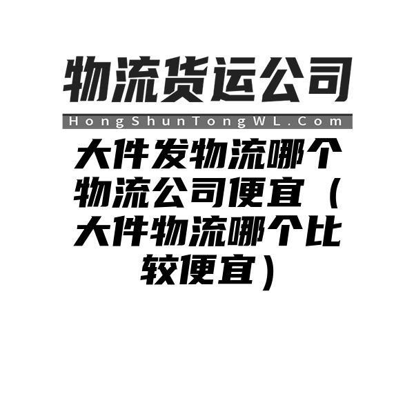 大件发物流哪个物流公司便宜（大件物流哪个比较便宜）