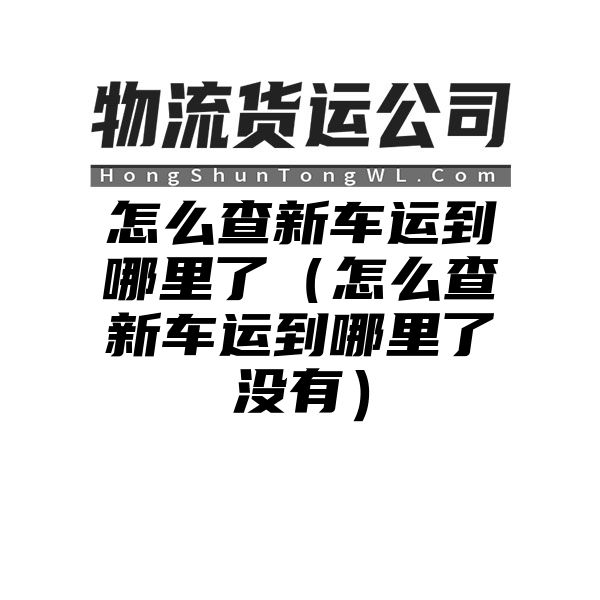 怎么查新车运到哪里了（怎么查新车运到哪里了没有）