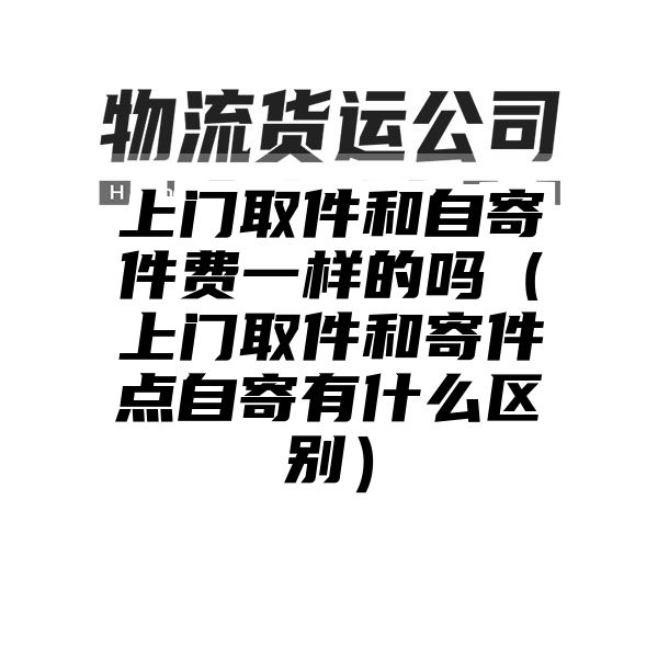 上门取件和自寄件费一样的吗（上门取件和寄件点自寄有什么区别）