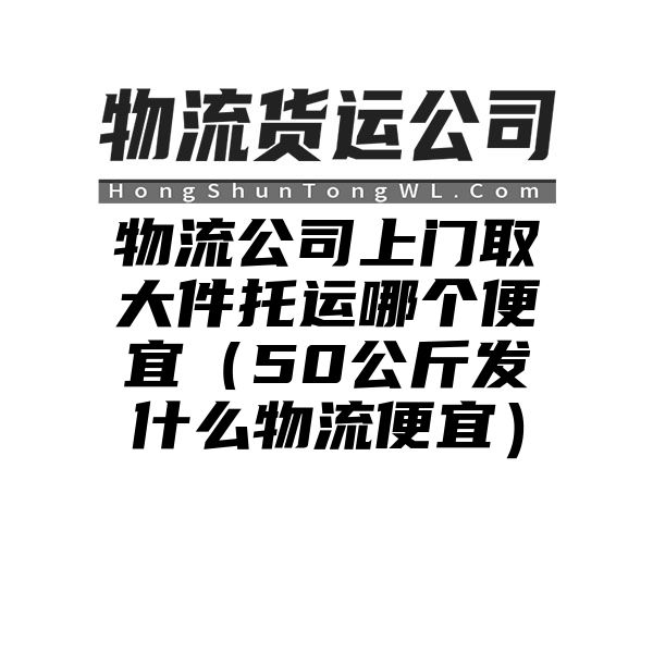 物流公司上门取大件托运哪个便宜（50公斤发什么物流便宜）