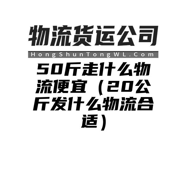 50斤走什么物流便宜（20公斤发什么物流合适）