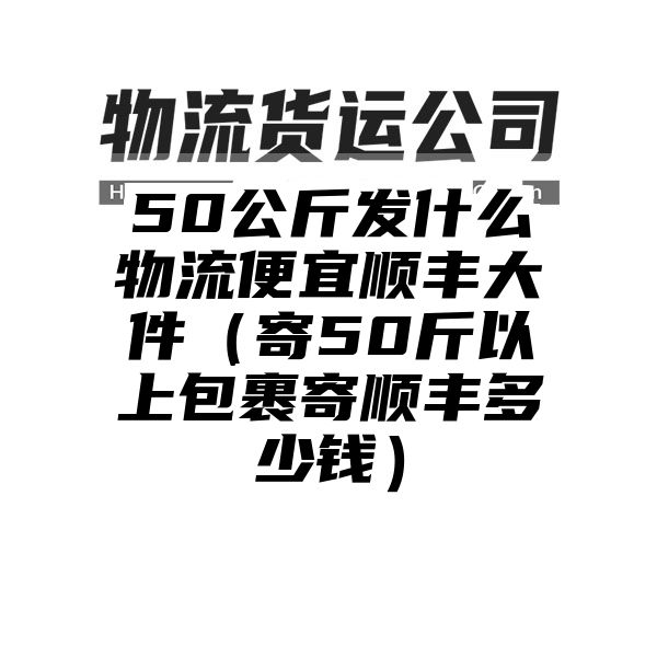 50公斤发什么物流便宜顺丰大件（寄50斤以上包裹寄顺丰多少钱）