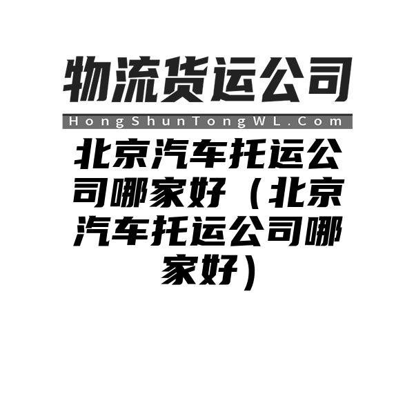 北京汽车托运公司哪家好（北京汽车托运公司哪家好）