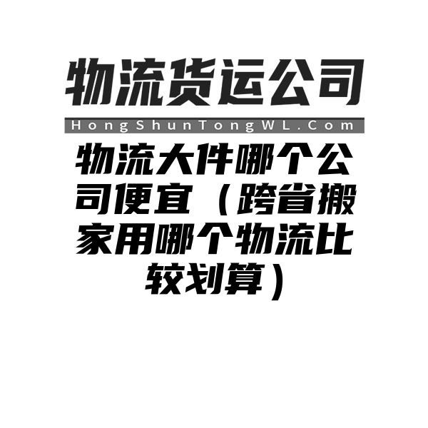 物流大件哪个公司便宜（跨省搬家用哪个物流比较划算）