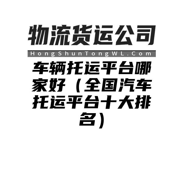 车辆托运平台哪家好（全国汽车托运平台十大排名）