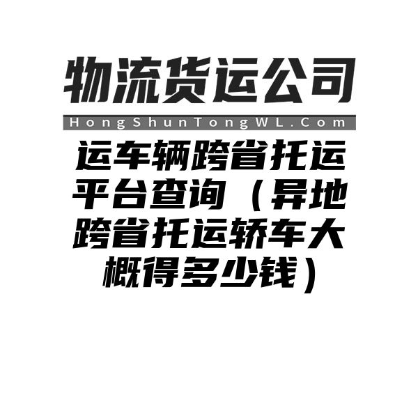 运车辆跨省托运平台查询（异地跨省托运轿车大概得多少钱）