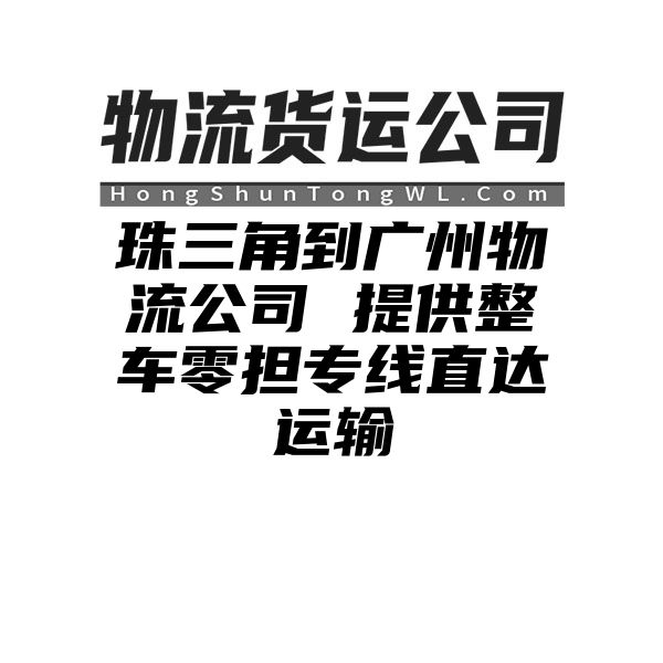 珠三角到广州物流公司 提供整车零担专线直达运输