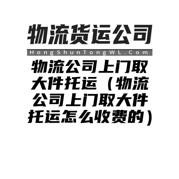 物流公司上门取大件托运（物流公司上门取大件托运怎么收费的）