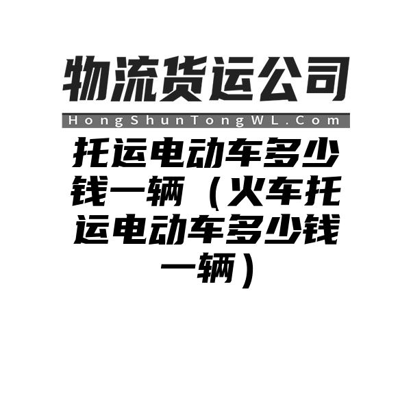 托运电动车多少钱一辆（火车托运电动车多少钱一辆）