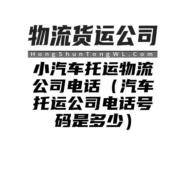 小汽车托运物流公司电话（汽车托运公司电话号码是多少）