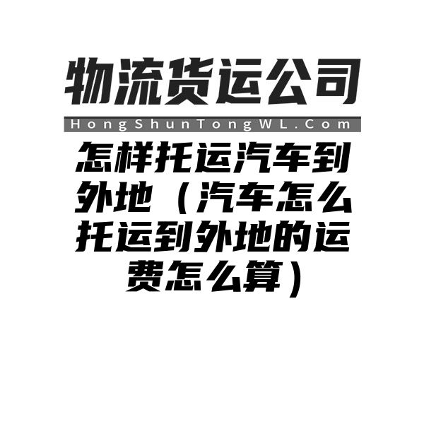 怎样托运汽车到外地（汽车怎么托运到外地的运费怎么算）