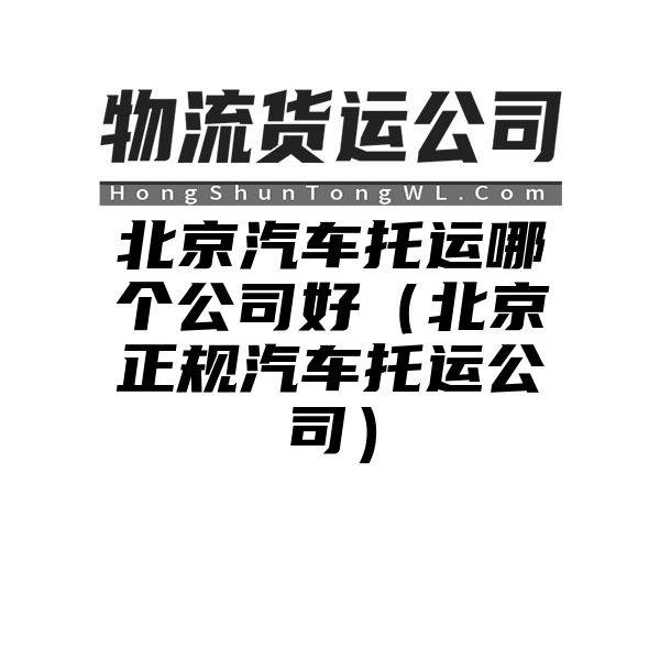 北京汽车托运哪个公司好（北京正规汽车托运公司）