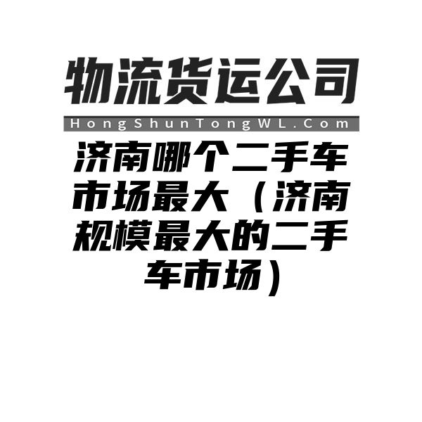 济南哪个二手车市场最大（济南规模最大的二手车市场）