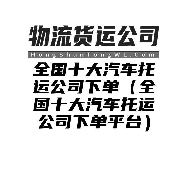 全国十大汽车托运公司下单（全国十大汽车托运公司下单平台）