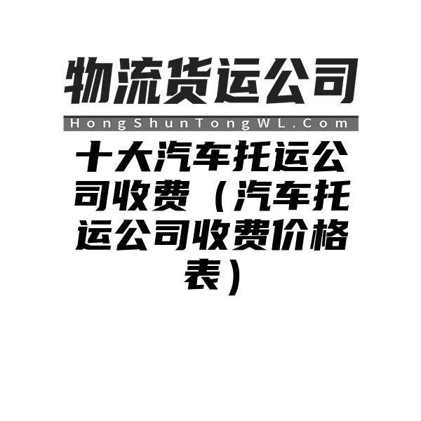 十大汽车托运公司收费（汽车托运公司收费价格表）