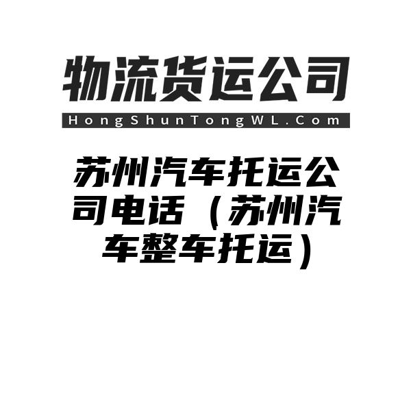 苏州汽车托运公司电话（苏州汽车整车托运）