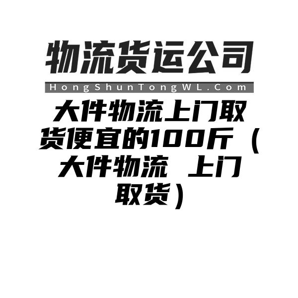 大件物流上门取货便宜的100斤（大件物流 上门取货）