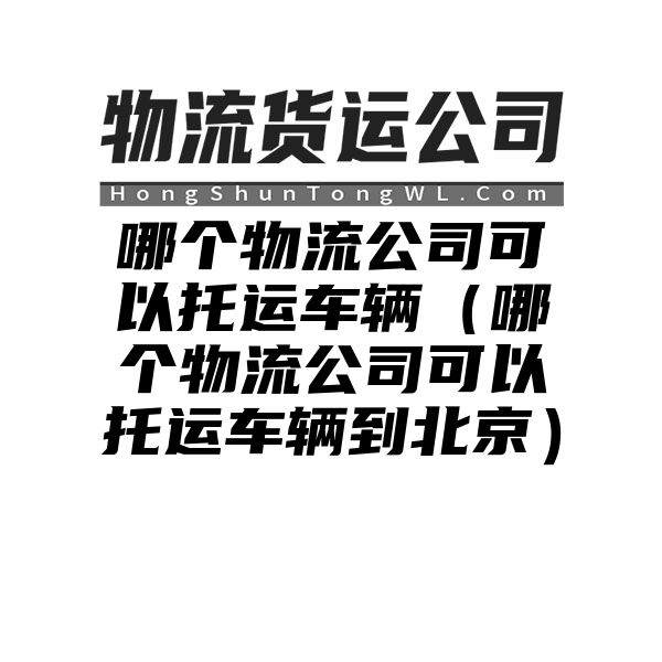 哪个物流公司可以托运车辆（哪个物流公司可以托运车辆到北京）