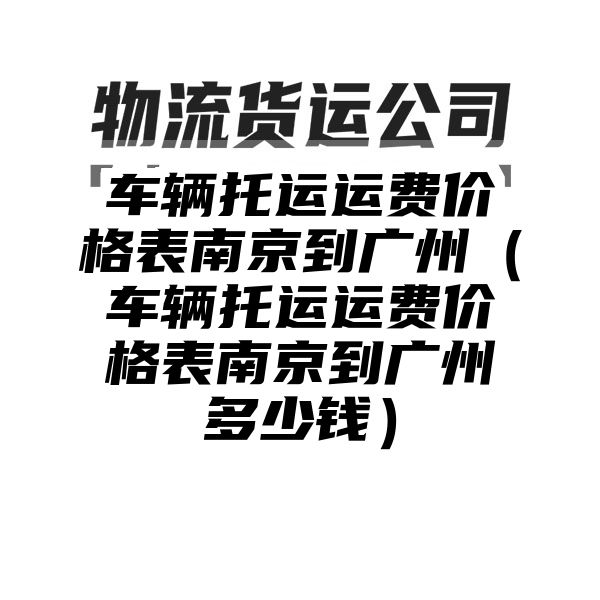 车辆托运运费价格表南京到广州（车辆托运运费价格表南京到广州多少钱）