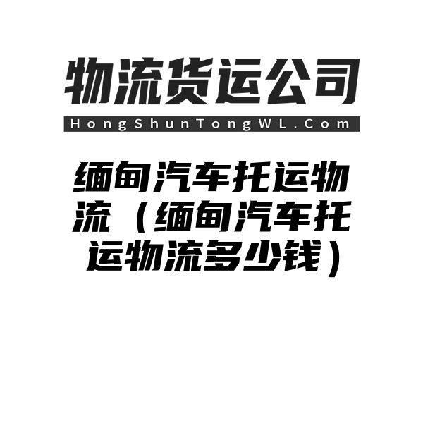 缅甸汽车托运物流（缅甸汽车托运物流多少钱）