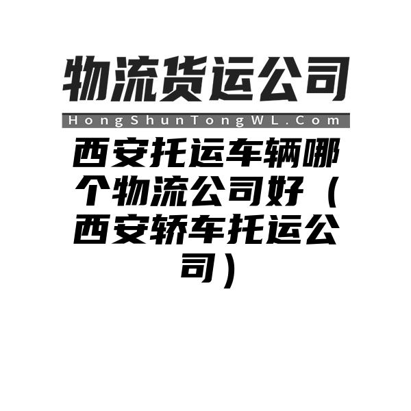 西安托运车辆哪个物流公司好（西安轿车托运公司）