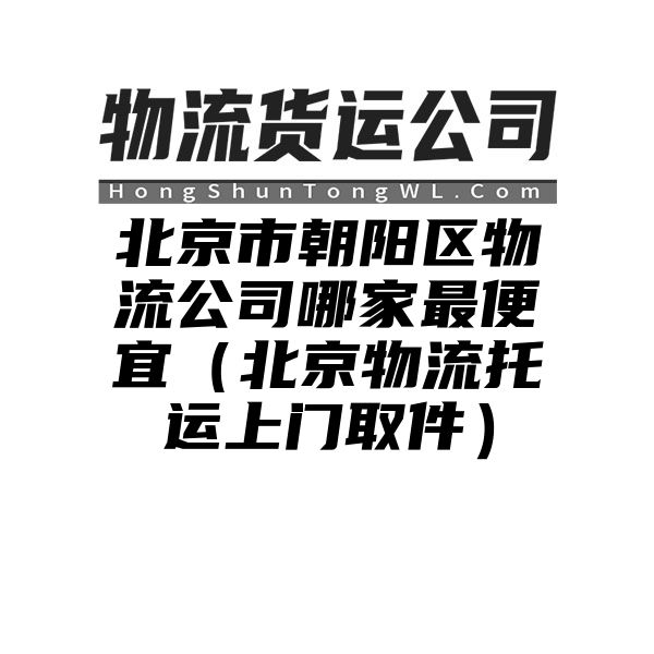 北京市朝阳区物流公司哪家最便宜（北京物流托运上门取件）