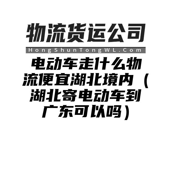 电动车走什么物流便宜湖北境内（湖北寄电动车到广东可以吗）