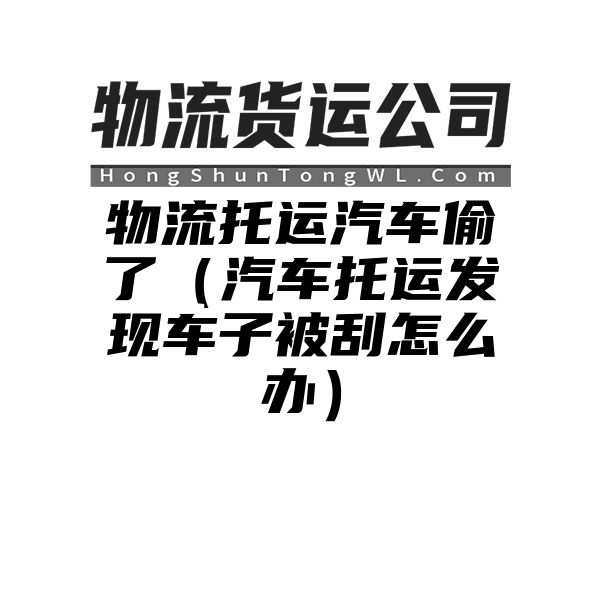 物流托运汽车偷了（汽车托运发现车子被刮怎么办）