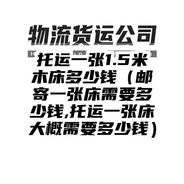 托运一张1.5米木床多少钱（邮寄一张床需要多少钱,托运一张床大概需要多少钱）