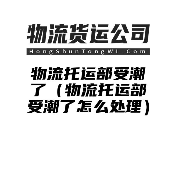 物流托运部受潮了（物流托运部受潮了怎么处理）