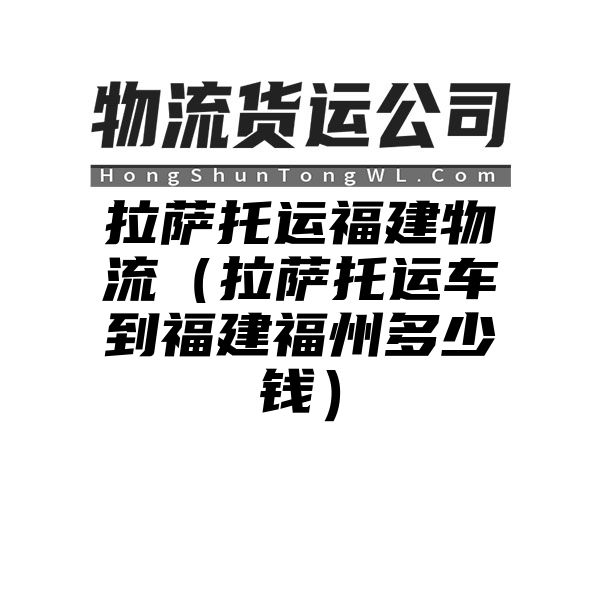 拉萨托运福建物流（拉萨托运车到福建福州多少钱）