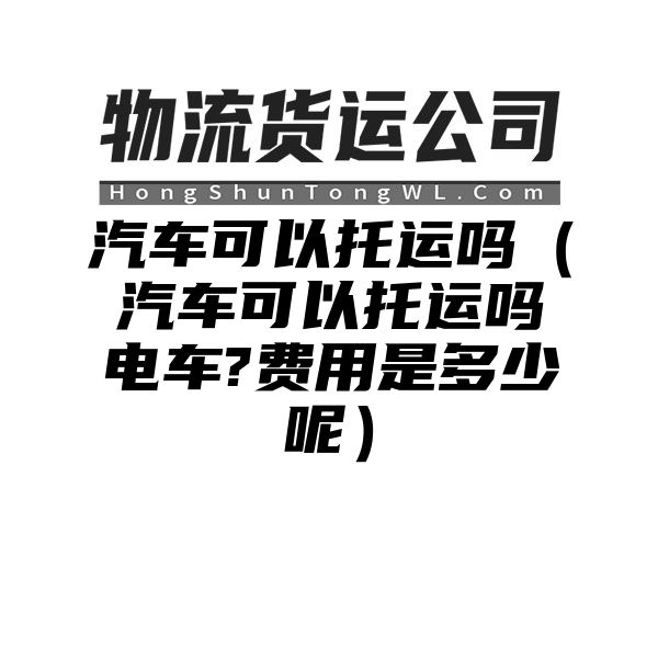 汽车可以托运吗（汽车可以托运吗电车?费用是多少呢）