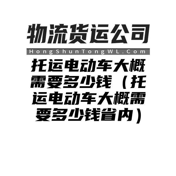 托运电动车大概需要多少钱（托运电动车大概需要多少钱省内）