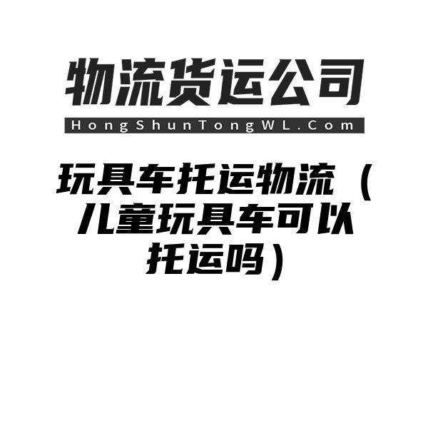 玩具车托运物流（儿童玩具车可以托运吗）