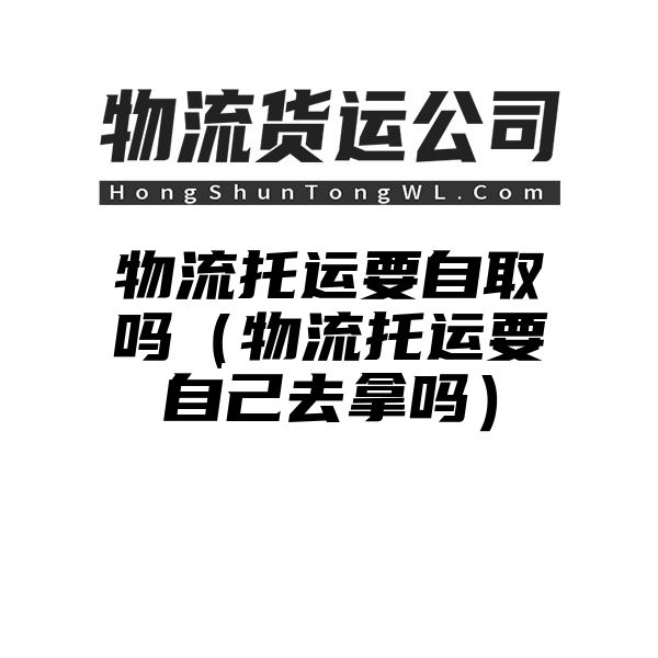 物流托运要自取吗（物流托运要自己去拿吗）