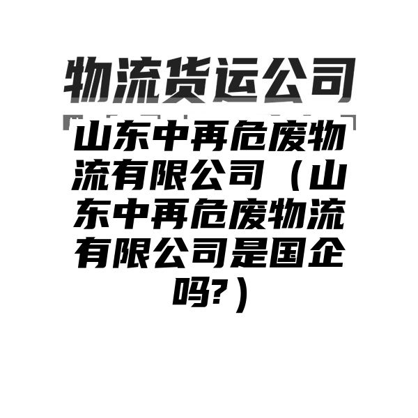 山东中再危废物流有限公司（山东中再危废物流有限公司是国企吗?）