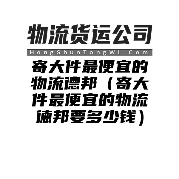 寄大件最便宜的物流德邦（寄大件最便宜的物流德邦要多少钱）