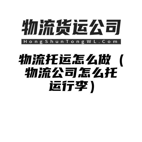 物流托运怎么做（物流公司怎么托运行李）