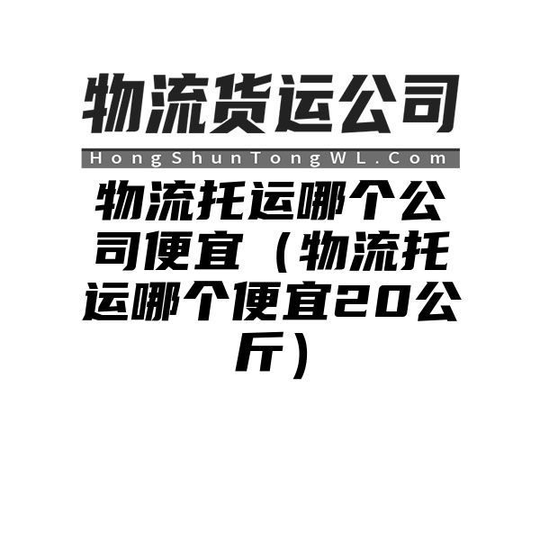 物流托运哪个公司便宜（物流托运哪个便宜20公斤）