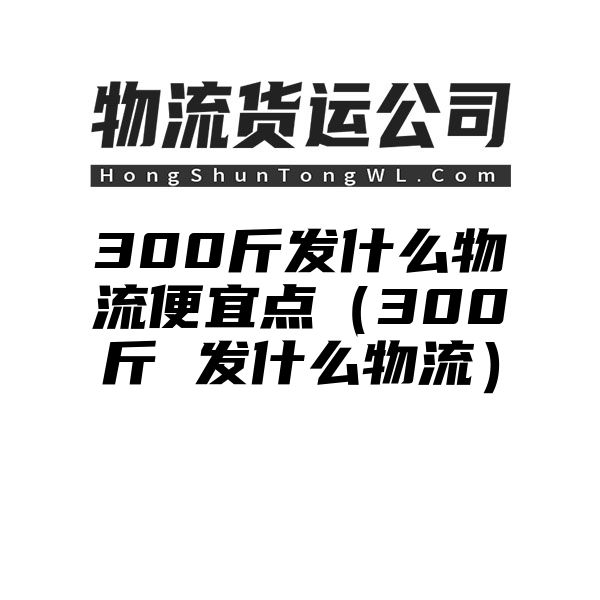 300斤发什么物流便宜点（300斤 发什么物流）