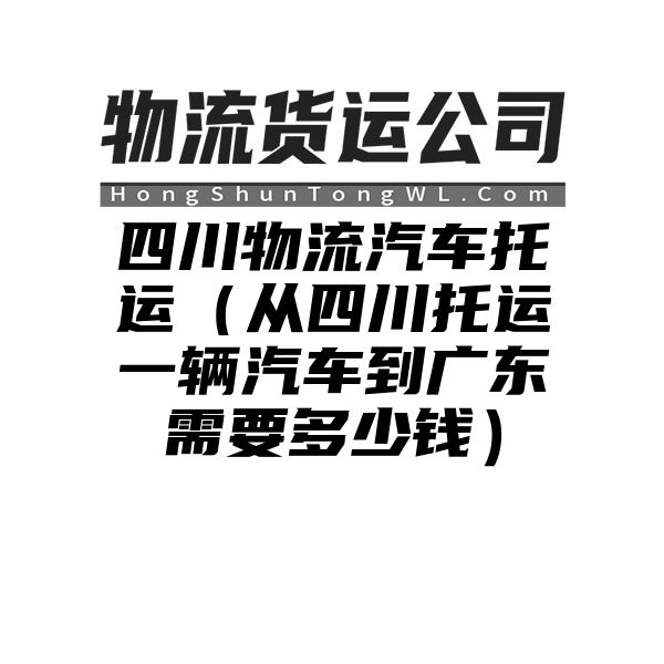 四川物流汽车托运（从四川托运一辆汽车到广东需要多少钱）